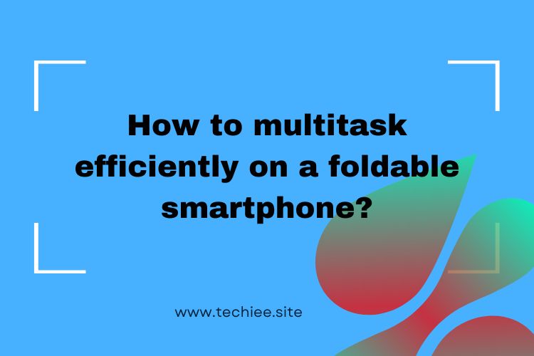 multitask efficiently on a foldable smartphone